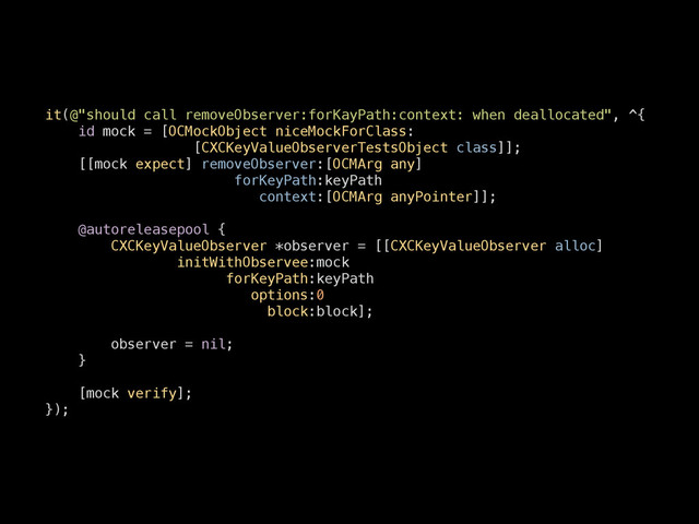 it(@"should call removeObserver:forKayPath:context: when deallocated", ^{
id mock = [OCMockObject niceMockForClass:
[CXCKeyValueObserverTestsObject class]];
[[mock expect] removeObserver:[OCMArg any]
forKeyPath:keyPath
context:[OCMArg anyPointer]];
!
@autoreleasepool {
CXCKeyValueObserver *observer = [[CXCKeyValueObserver alloc]
initWithObservee:mock
forKeyPath:keyPath
options:0
block:block];
!
observer = nil;
}
!
[mock verify];
});
