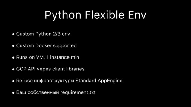 Python Flexible Env
• Custom Python 2/3 env
• Custom Docker supported
• Runs on VM, 1 instance min
• GCP API через client libraries
• Re-use инфраструктуры Standard AppEngine
• Ваш собственный requirement.txt
