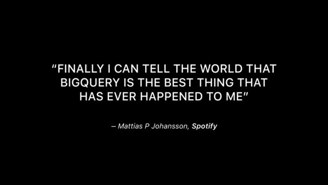 – Mattias P Johansson, Spotify
“FINALLY I CAN TELL THE WORLD THAT
BIGQUERY IS THE BEST THING THAT
HAS EVER HAPPENED TO ME”
