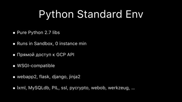 Python Standard Env
• Pure Python 2.7 libs
• Runs in Sandbox, 0 instance min
• Прямой доступ к GCP API
• WSGI-compatible
• webapp2, flask, django, jinja2
• lxml, MySQLdb, PIL, ssl, pycrypto, webob, werkzeug, …
