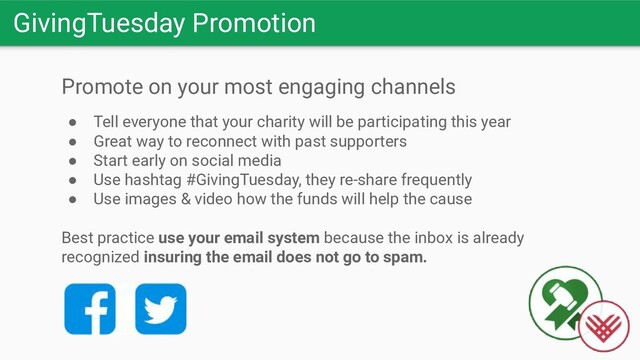 GivingTuesday Promotion
Promote on your most engaging channels
● Tell everyone that your charity will be participating this year
● Great way to reconnect with past supporters
● Start early on social media
● Use hashtag #GivingTuesday, they re-share frequently
● Use images & video how the funds will help the cause
Best practice use your email system because the inbox is already
recognized insuring the email does not go to spam.
