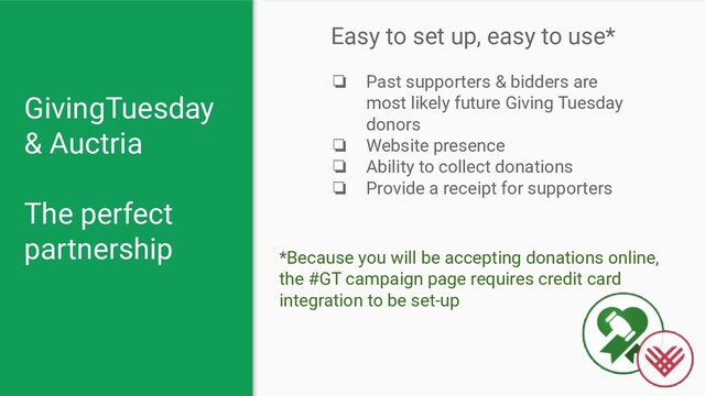 GivingTuesday
& Auctria
The perfect
partnership
Easy to set up, easy to use*
❏ Past supporters & bidders are
most likely future Giving Tuesday
donors
❏ Website presence
❏ Ability to collect donations
❏ Provide a receipt for supporters
*Because you will be accepting donations online,
the #GT campaign page requires credit card
integration to be set-up
