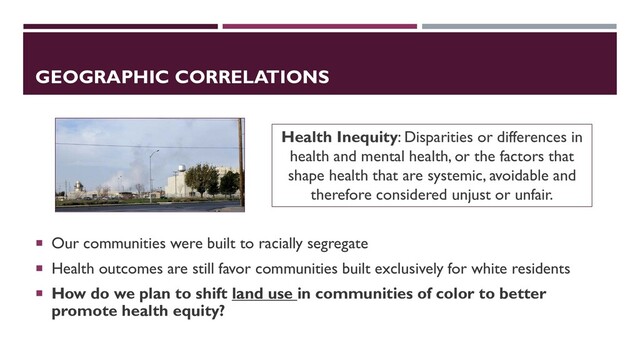 GEOGRAPHIC CORRELATIONS
 Our communities were built to racially segregate
 Health outcomes are still favor communities built exclusively for white residents
 How do we plan to shift land use in communities of color to better
promote health equity?
Health Inequity: Disparities or differences in
health and mental health, or the factors that
shape health that are systemic, avoidable and
therefore considered unjust or unfair.
