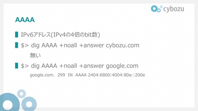 AAAA
▌IPv6アドレス(IPv4の4倍のbit数)
▌$> dig AAAA +noall +answer cybozu.com
無い
▌$> dig AAAA +noall +answer google.com
google.com. 299 IN AAAA 2404:6800:4004:80a::200e
