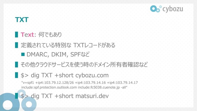 TXT
▌Text: 何でもあり
▌定義されている特別な TXTレコードがある
n DMARC, DKIM, SPFなど
▌その他クラウドサービスを使う時のドメイン所有者確認など
▌$> dig TXT +short cybozu.com
"v=spf1 +ip4:103.79.12.128/26 +ip4:103.79.14.16 +ip4:103.79.14.17
include:spf.protection.outlook.com include:fc5038.cuenote.jp -all“
▌$> dig TXT +short matsuri.dev
