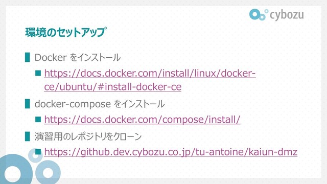 環境のセットアップ
▌Docker をインストール
n https://docs.docker.com/install/linux/docker-
ce/ubuntu/#install-docker-ce
▌docker-compose をインストール
n https://docs.docker.com/compose/install/
▌演習⽤のレポジトリをクローン
n https://github.dev.cybozu.co.jp/tu-antoine/kaiun-dmz
