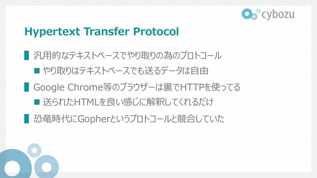 Hypertext Transfer Protocol
▌汎⽤的なテキストベースでやり取りの為のプロトコール
n やり取りはテキストベースでも送るデータは⾃由
▌Google Chrome等のブラウザーは裏でHTTPを使ってる
n 送られたHTMLを良い感じに解釈してくれるだけ
▌恐⻯時代にGopherというプロトコールと競合していた
