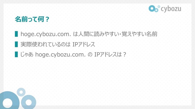 名前って何︖
▌hoge.cybozu.com. は⼈間に読みやすい・覚えやすい名前
▌実際使われているのは IPアドレス
▌じゃあ hoge.cybozu.com. の IPアドレスは︖
