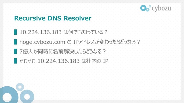 Recursive DNS Resolver
▌10.224.136.183 は何でも知っている︖
▌hoge.cybozu.com の IPアドレスが変わったらどうなる︖
▌7億⼈が同時に名前解決したらどうなる︖
▌そもそも 10.224.136.183 は社内の IP

