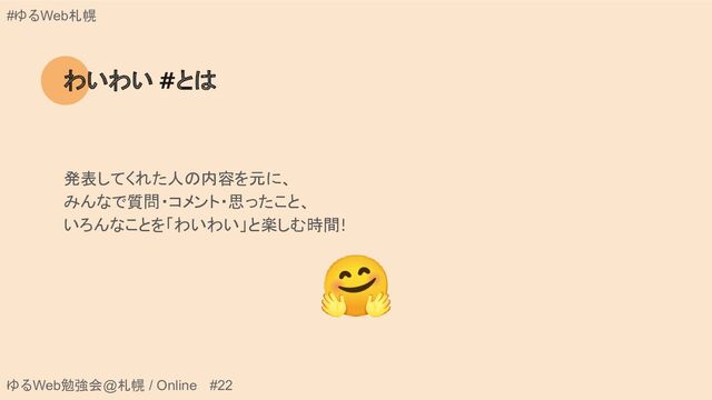 ゆるWeb勉強会@札幌 / Online #22
#ゆるWeb札幌
わいわい #とは
発表してくれた人の内容を元に、
みんなで質問・コメント・思ったこと、
いろんなことを「わいわい」と楽しむ時間!
🤗
