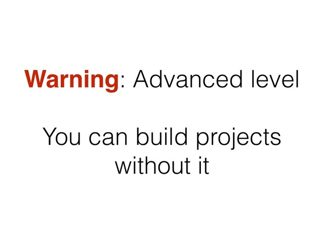 Warning: Advanced level
You can build projects
without it
