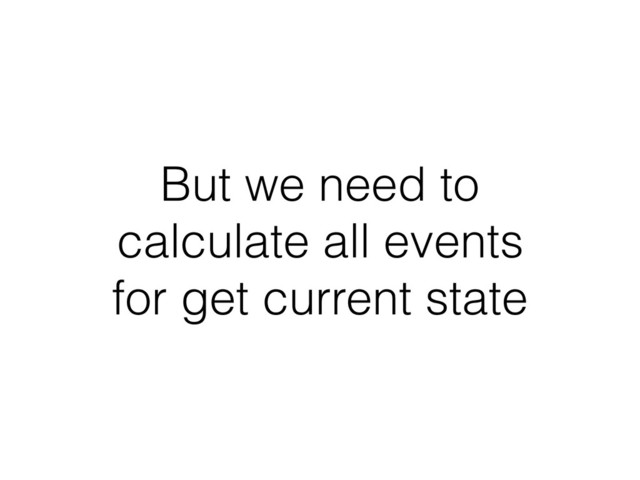 But we need to
calculate all events
for get current state
