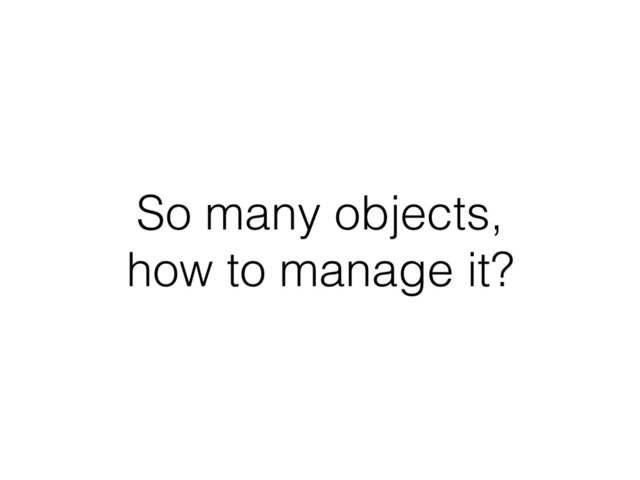 So many objects, 
how to manage it?
