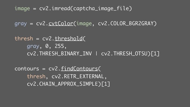 image = cv2.imread(captcha_image_file)
gray = cv2.cvtColor(image, cv2.COLOR_BGR2GRAY)
thresh = cv2.threshold(
gray, 0, 255,
cv2.THRESH_BINARY_INV | cv2.THRESH_OTSU)[1]
contours = cv2.findContours(
thresh, cv2.RETR_EXTERNAL,
cv2.CHAIN_APPROX_SIMPLE)[1]
