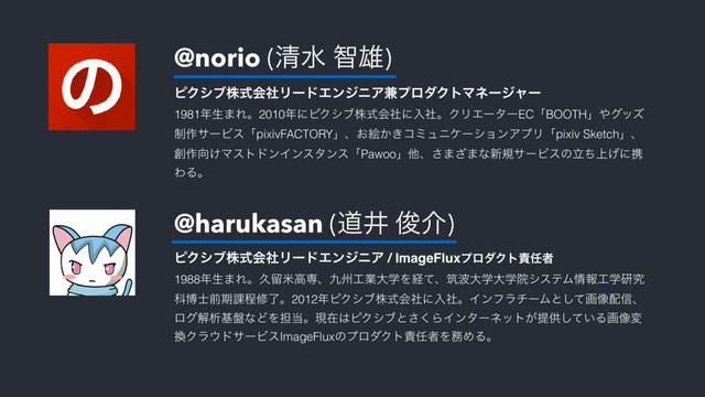 @norio (ਗ਼ਫ ஐ༤)
@harukasan (ಓҪ ढ़հ)
ϐΫγϒגࣜձࣾϦʔυΤϯδχΞ݉ϓϩμΫτϚωʔδϟʔ 
1981೥ੜ·Εɻ2010೥ʹϐΫγϒגࣜձࣾʹೖࣾɻΫϦΤʔλʔECʮBOOTHʯ΍άοζ
੍࡞αʔϏεʮpixivFACTORYʯɺ͓ֆ͔͖ίϛϡχέʔγϣϯΞϓϦʮpixiv Sketchʯɺ
૑࡞޲͚ϚετυϯΠϯελϯεʮPawooʯଞɺ͞·͟·ͳ৽نαʔϏεͷ্ཱͪ͛ʹܞ
ΘΔɻ
ϐΫγϒגࣜձࣾϦʔυΤϯδχΞ / ImageFluxϓϩμΫτ੹೚ऀ 
1988೥ੜ·Εɻٱཹถߴઐɺ۝भ޻ۀେֶΛܦͯɺஜ೾େֶେֶӃγεςϜ৘ใ޻ֶݚڀ
Պത࢜લظ՝ఔमྃɻ2012೥ϐΫγϒגࣜձࣾʹೖࣾɻΠϯϑϥνʔϜͱͯ͠ը૾഑৴ɺ
ϩάղੳج൫ͳͲΛ୲౰ɻݱࡏ͸ϐΫγϒͱ͘͞ΒΠϯλʔωοτ͕ఏڙ͍ͯ͠Δը૾ม
׵Ϋϥ΢υαʔϏεImageFluxͷϓϩμΫτ੹೚ऀΛ຿ΊΔɻ
