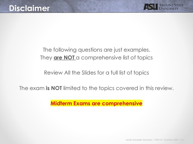 Javier Gonzalez-Sanchez | CSE110 | Summer 2020 | 12
Disclaimer
The following questions are just examples.
They are NOT a comprehensive list of topics
Review All the Slides for a full list of topics
The exam is NOT limited to the topics covered in this review.
Midterm Exams are comprehensive
