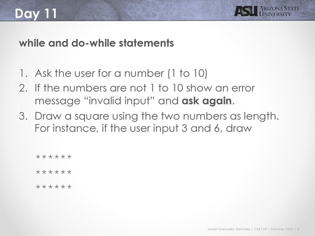 Javier Gonzalez-Sanchez | CSE110 | Summer 2020 | 6
Day 11
while and do-while statements
1. Ask the user for a number (1 to 10)
2. If the numbers are not 1 to 10 show an error
message “invalid input” and ask again.
3. Draw a square using the two numbers as length.
For instance, if the user input 3 and 6, draw
******
******
******
