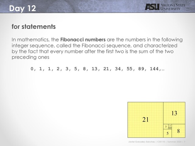 Javier Gonzalez-Sanchez | CSE110 | Summer 2020 | 7
Day 12
for statements
In mathematics, the Fibonacci numbers are the numbers in the following
integer sequence, called the Fibonacci sequence, and characterized
by the fact that every number after the first two is the sum of the two
preceding ones
0, 1, 1, 2, 3, 5, 8, 13, 21, 34, 55, 89, 144,…
