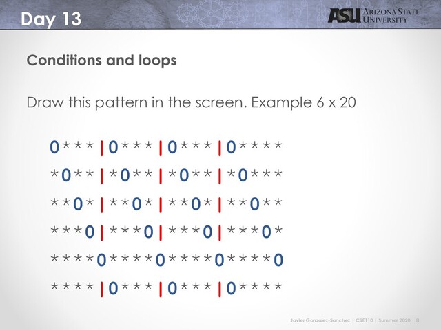 Javier Gonzalez-Sanchez | CSE110 | Summer 2020 | 8
Day 13
Conditions and loops
Draw this pattern in the screen. Example 6 x 20
0***|0***|0***|0****
*0**|*0**|*0**|*0***
**0*|**0*|**0*|**0**
***0|***0|***0|***0*
****0****0****0****0
****|0***|0***|0****

