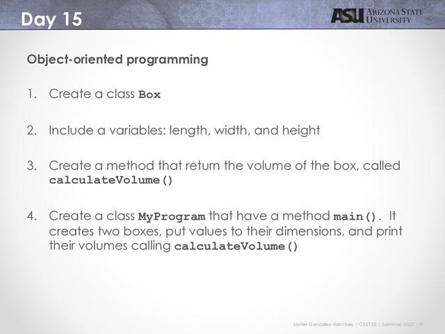 Javier Gonzalez-Sanchez | CSE110 | Summer 2020 | 9
Day 15
Object-oriented programming
1. Create a class Box
2. Include a variables: length, width, and height
3. Create a method that return the volume of the box, called
calculateVolume()
4. Create a class MyProgram that have a method main(). It
creates two boxes, put values to their dimensions, and print
their volumes calling calculateVolume()
