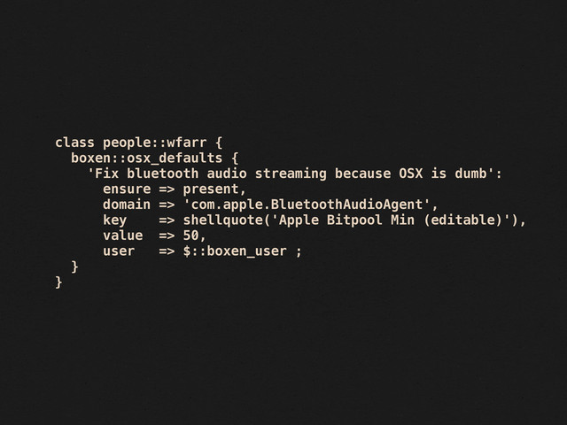 class people::wfarr {
boxen::osx_defaults {
'Fix bluetooth audio streaming because OSX is dumb':
ensure => present,
domain => 'com.apple.BluetoothAudioAgent',
key => shellquote('Apple Bitpool Min (editable)'),
value => 50,
user => $::boxen_user ;
}
}
