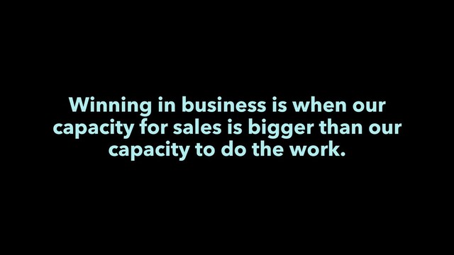 Winning in business is when our
capacity for sales is bigger than our
capacity to do the work.
