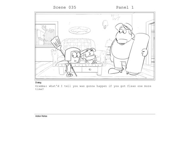 Scene 035 Panel 1
Dialog
Gramma: what'd I tell you was gonna happen if you got fleas one more
time?
Action Notes
