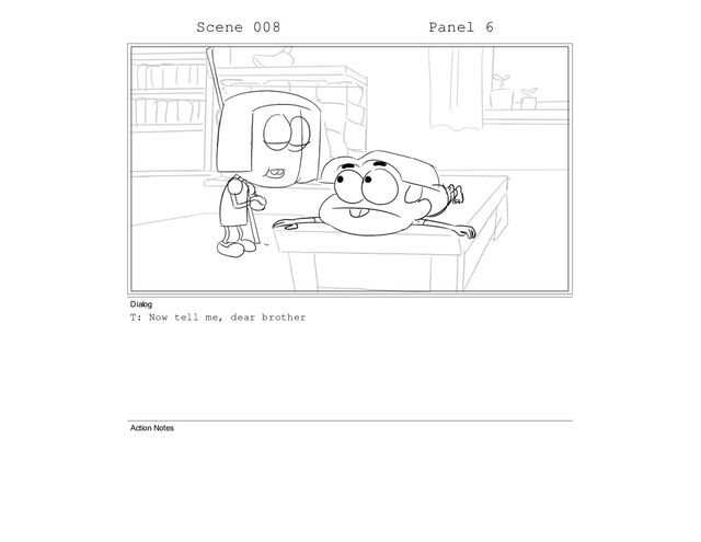 Scene 008 Panel 6
Dialog
T: Now tell me, dear brother
Action Notes
