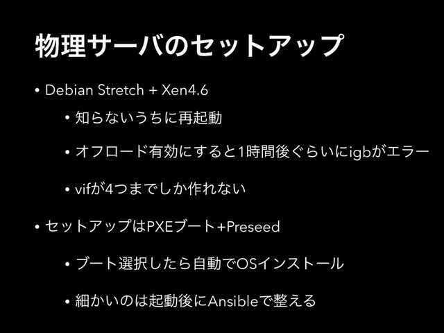 ෺ཧαʔόͷηοτΞοϓ
• Debian Stretch + Xen4.6
• ஌Βͳ͍͏ͪʹ࠶ىಈ
• Φϑϩʔυ༗ޮʹ͢Δͱ1࣌ؒޙ͙Β͍ʹigb͕Τϥʔ
• vif͕4ͭ·Ͱ͔͠࡞Εͳ͍
• ηοτΞοϓ͸PXEϒʔτ+Preseed
• ϒʔτબ୒ͨ͠ΒࣗಈͰOSΠϯετʔϧ
• ࡉ͔͍ͷ͸ىಈޙʹAnsibleͰ੔͑Δ
