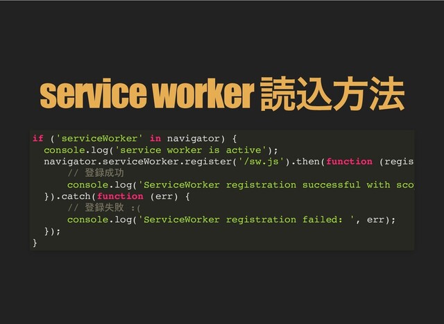 service worker
読込⽅法
if ('serviceWorker' in navigator) {
console.log('service worker is active');
navigator.serviceWorker.register('/sw.js').then(function (regis
// 登録成功
console.log('ServiceWorker registration successful with scop
}).catch(function (err) {
// 登録失敗 :(
console.log('ServiceWorker registration failed: ', err);
});
}

