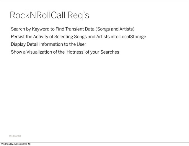 Oredev 2013
Search by Keyword to Find Transient Data (Songs and Artists)
Persist the Activity of Selecting Songs and Artists into LocalStorage
Display Detail information to the User
Show a Visualization of the ‘Hotness’ of your Searches
RockNRollCall Req’s
Wednesday, November 6, 13
