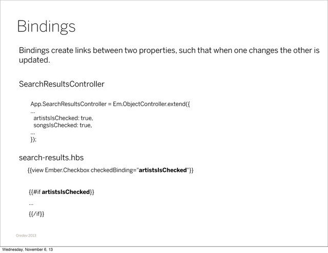 Oredev 2013
Bindings create links between two properties, such that when one changes the other is
updated.
SearchResultsController
App.SearchResultsController = Em.ObjectController.extend({
...
artistsIsChecked: true,
songsIsChecked: true,
...
});
search-results.hbs
{{view Ember.Checkbox checkedBinding="artistsIsChecked"}}
{{#if artistsIsChecked}}
...
{{/if}}
Bindings
Wednesday, November 6, 13
