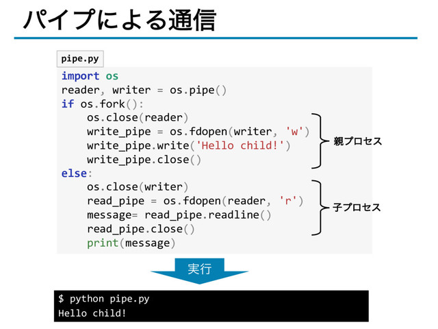 ύΠϓʹΑΔ௨৴
import os
reader, writer = os.pipe()
if os.fork():
os.close(reader)
write_pipe = os.fdopen(writer, 'w')
write_pipe.write('Hello child!')
write_pipe.close()
else:
os.close(writer)
read_pipe = os.fdopen(reader, 'r')
message= read_pipe.readline()
read_pipe.close()
print(message)
pipe.py
$ python pipe.py
Hello child!
࣮ߦ
਌ϓϩηε
ࢠϓϩηε
