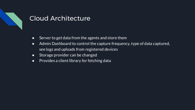 Cloud Architecture
● Server to get data from the agents and store them
● Admin Dashboard to control the capture frequency, type of data captured,
see logs and uploads from registered devices
● Storage provider can be changed
● Provides a client library for fetching data
