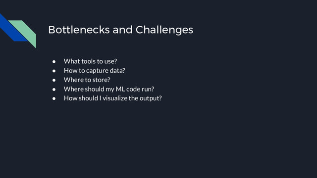 Bottlenecks and Challenges
● What tools to use?
● How to capture data?
● Where to store?
● Where should my ML code run?
● How should I visualize the output?
