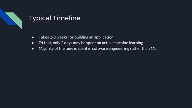 ● Takes 2-3 weeks for building an application
● Of that, only 2 days may be spent on actual machine learning
● Majority of the time is spent in software engineering rather than ML
Typical Timeline
