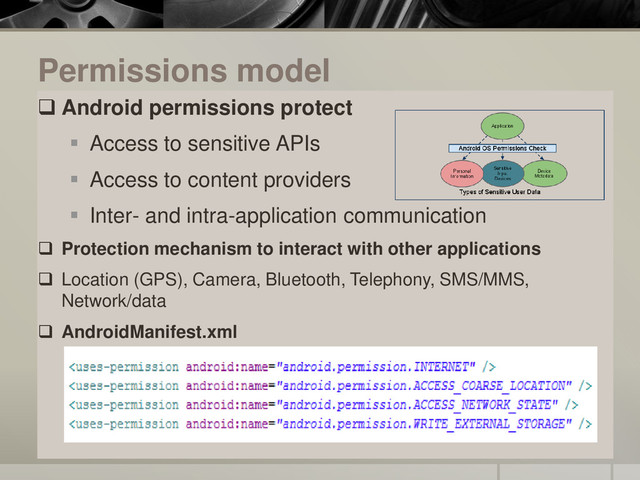 Permissions model
 Android permissions protect
 Access to sensitive APIs
 Access to content providers
 Inter- and intra-application communication
 Protection mechanism to interact with other applications
 Location (GPS), Camera, Bluetooth, Telephony, SMS/MMS,
Network/data
 AndroidManifest.xml

