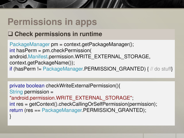Permissions in apps
 Check permissions in runtime
PackageManager pm = context.getPackageManager();
int hasPerm = pm.checkPermission(
android.Manifest.permission.WRITE_EXTERNAL_STORAGE,
context.getPackageName());
if (hasPerm != PackageManager.PERMISSION_GRANTED) { // do stuff}
private boolean checkWriteExternalPermission(){
String permission =
"android.permission.WRITE_EXTERNAL_STORAGE";
int res = getContext().checkCallingOrSelfPermission(permission);
return (res == PackageManager.PERMISSION_GRANTED);
}
