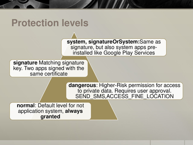 Protection levels
normal: Default level for not
application system, always
granted
dangerous: Higher-Risk permission for access
to private data. Requires user approval.
SEND_SMS,ACCESS_FINE_LOCATION
signature Matching signature
key. Two apps signed with the
same certificate
system, signatureOrSystem:Same as
signature, but also system apps pre-
installed like Google Play Services
