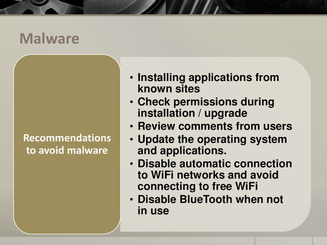 Malware
• Installing applications from
known sites
• Check permissions during
installation / upgrade
• Review comments from users
• Update the operating system
and applications.
• Disable automatic connection
to WiFi networks and avoid
connecting to free WiFi
• Disable BlueTooth when not
in use
Recommendations
to avoid malware
