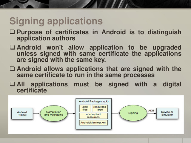 Signing applications
 Purpose of certificates in Android is to distinguish
application authors
 Android won't allow application to be upgraded
unless signed with same certificate the applications
are signed with the same key.
 Android allows applications that are signed with the
same certificate to run in the same processes
 All applications must be signed with a digital
certificate
