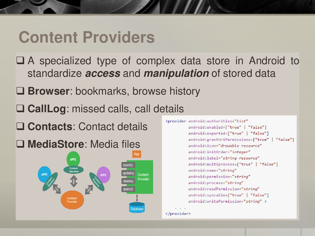 Content Providers
 A specialized type of complex data store in Android to
standardize access and manipulation of stored data
 Browser: bookmarks, browse history
 CallLog: missed calls, call details
 Contacts: Contact details
 MediaStore: Media files
