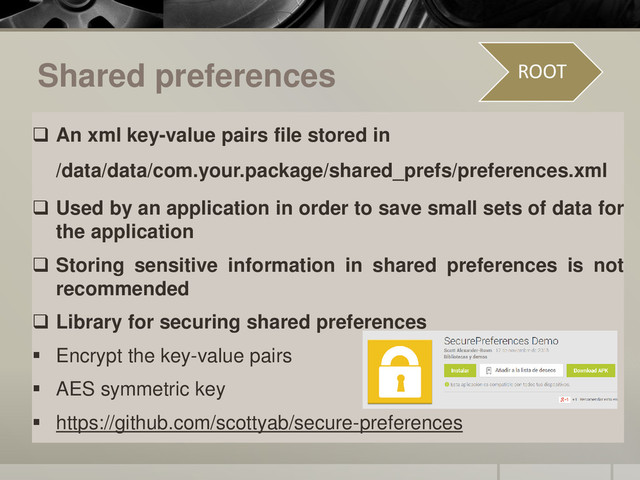 Shared preferences
 An xml key-value pairs file stored in
/data/data/com.your.package/shared_prefs/preferences.xml
 Used by an application in order to save small sets of data for
the application
 Storing sensitive information in shared preferences is not
recommended
 Library for securing shared preferences
 Encrypt the key-value pairs
 AES symmetric key
 https://github.com/scottyab/secure-preferences
ROOT
