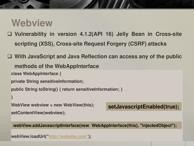 Webview
class WebAppInterface {
private String sensitiveInformation;
public String toString() { return sensitiveInformation; }
}
WebView webview = new WebView(this);
setContentView(webview);
webView.loadUrl("http://website.com");
webView.addJavascriptInterface(new WebAppInterface(this), "injectedObject");
 Vulnerability in version 4.1.2(API 16) Jelly Bean in Cross-site
scripting (XSS), Cross-site Request Forgery (CSRF) attacks
 With JavaScript and Java Reflection can access any of the public
methods of the WebAppInterface
setJavascriptEnabled(true);
