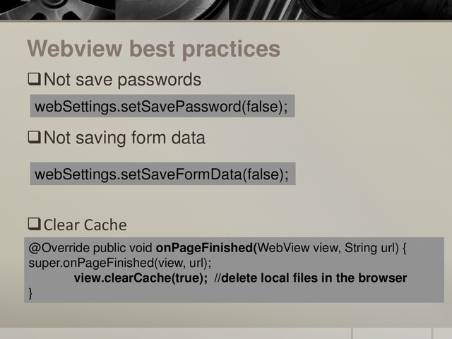 Webview best practices
Not save passwords
Not saving form data
Clear Cache
webSettings.setSavePassword(false);
webSettings.setSaveFormData(false);
@Override public void onPageFinished(WebView view, String url) {
super.onPageFinished(view, url);
view.clearCache(true); //delete local files in the browser
}
