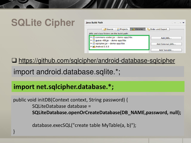 SQLite Cipher
 https://github.com/sqlcipher/android-database-sqlcipher
public void initDB(Context context, String password) {
SQLiteDatabase database =
SQLiteDatabase.openOrCreateDatabase(DB_NAME,password, null);
database.execSQL("create table MyTable(a, b)");
}
import net.sqlcipher.database.*;
import android.database.sqlite.*;
