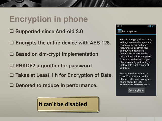 Encryption in phone
 Supported since Android 3.0
 Encrypts the entire device with AES 128.
 Based on dm-crypt implementation
 PBKDF2 algorithm for password
 Takes at Least 1 h for Encryption of Data.
 Denoted to reduce in performance.
