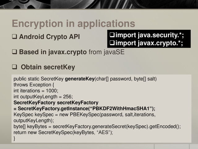 Encryption in applications
 Android Crypto API
 Based in javax.crypto from javaSE
 Obtain secretKey
public static SecretKey generateKey(char[] password, byte[] salt)
throws Exception {
int iterations = 1000;
int outputKeyLength = 256;
SecretKeyFactory secretKeyFactory
= SecretKeyFactory.getInstance(“PBKDF2WithHmacSHA1”);
KeySpec keySpec = new PBEKeySpec(password, salt,iterations,
outputKeyLength);
byte[] keyBytes = secretKeyFactory.generateSecret(keySpec).getEncoded();
return new SecretKeySpec(keyBytes, “AES”);
}
import java.security.*;
import javax.crypto.*;
