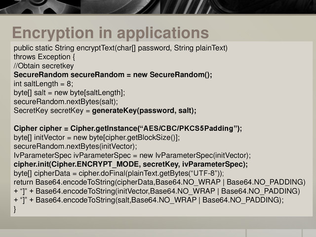 Encryption in applications
public static String encryptText(char[] password, String plainText)
throws Exception {
//Obtain secretkey
SecureRandom secureRandom = new SecureRandom();
int saltLength = 8;
byte[] salt = new byte[saltLength];
secureRandom.nextBytes(salt);
SecretKey secretKey = generateKey(password, salt);
Cipher cipher = Cipher.getInstance(“AES/CBC/PKCS5Padding”);
byte[] initVector = new byte[cipher.getBlockSize()];
secureRandom.nextBytes(initVector);
IvParameterSpec ivParameterSpec = new IvParameterSpec(initVector);
cipher.init(Cipher.ENCRYPT_MODE, secretKey, ivParameterSpec);
byte[] cipherData = cipher.doFinal(plainText.getBytes(“UTF-8”));
return Base64.encodeToString(cipherData,Base64.NO_WRAP | Base64.NO_PADDING)
+ “]” + Base64.encodeToString(initVector,Base64.NO_WRAP | Base64.NO_PADDING)
+ “]” + Base64.encodeToString(salt,Base64.NO_WRAP | Base64.NO_PADDING);
}
