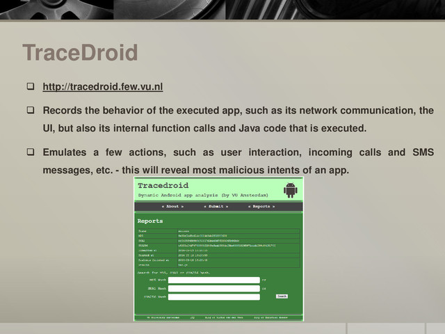 TraceDroid
 http://tracedroid.few.vu.nl
 Records the behavior of the executed app, such as its network communication, the
UI, but also its internal function calls and Java code that is executed.
 Emulates a few actions, such as user interaction, incoming calls and SMS
messages, etc. - this will reveal most malicious intents of an app.
